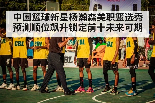 中国篮球新星杨瀚森美职篮选秀预测顺位飙升锁定前十未来可期