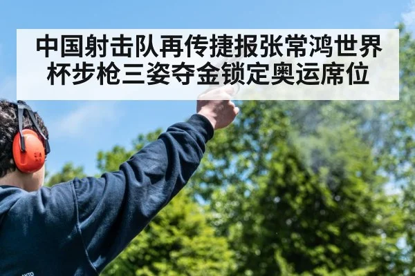中国射击队再传捷报张常鸿世界杯步枪三姿夺金锁定奥运席位
